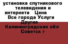 установка спутникового телевидения и интернета › Цена ­ 500 - Все города Услуги » Другие   . Калининградская обл.,Советск г.